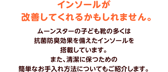 インソールが改善してくれるかもしれません。ムーンスターの子ども靴の多くは抗菌防臭効果を備えたインソールを搭載しています。また、清潔に保つための簡単なお手入れ方法についてもご紹介します。