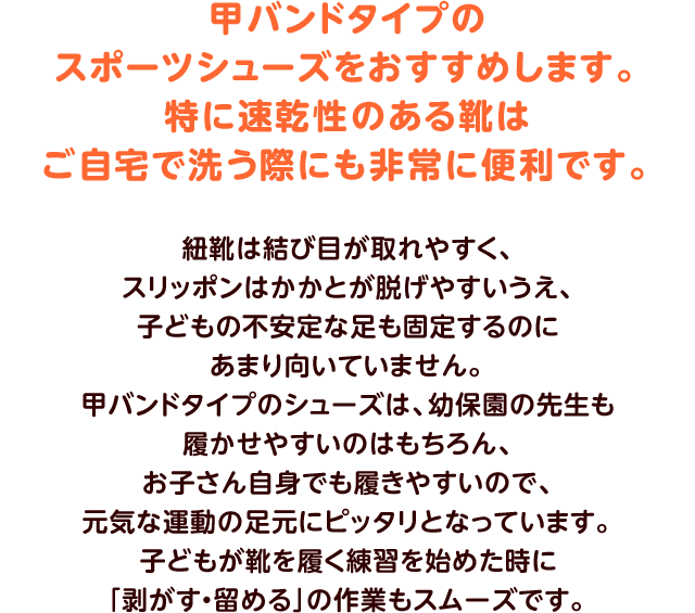 甲バンドタイプのスポーツシューズをおすすめします。特に速乾性のある靴はご自宅で洗う際にも非常に便利です。紐靴は結び目が取れやすく、スリッポンはかかとが脱げやすいうえ、子どもの不安定な足も固定するのにあまり向いていません。甲バンドタイプのシューズは、幼保園の先生も履かせやすいのはもちろん、お子さん自身でも履きやすいので、元気な運動の足元にピッタリとなっています。子どもが靴を履く練習を始めた時に「剥がす・留める」の作業もスムーズです。