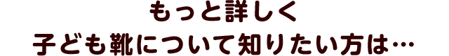 もっと詳しく子ども靴について知りたい方は…