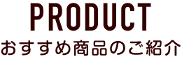 PRODUCT おすすめ商品のご紹介