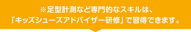 ※足型計測など専門的なスキルは、「キッズシューズアドバイザー研修」で習得できます。