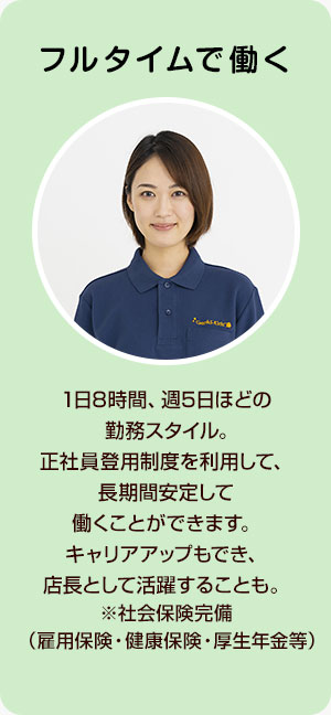 フルタイムで働く 1日8時間、週5日ほどの勤務スタイル。正社員登用制度を利用して、長期間安定して働くことができます。キャリアアップもでき、店長として活躍することも。※社会保険完備（雇用保険・健康保険・厚生年金等）