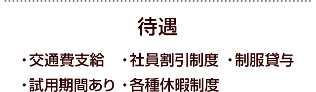 待遇 ・交通費支給・社員割引制度・制服貸与・試用期間あり・各種休暇制度