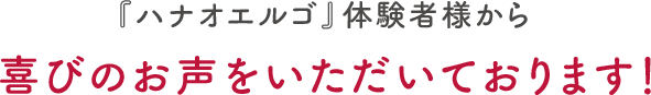 『ハナオエルゴ』体験者様から喜びのお声をいただいております！