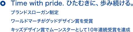 Time with pride. ひたむきに、歩み続ける。 ブランドスローガン制定 ワールドマーチがグッドデザイン賞を受賞 キッズデザイン賞でムーンスターとして10年連続受賞を達成