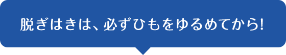 脱ぎはきは、必ずひもをゆるめてから!