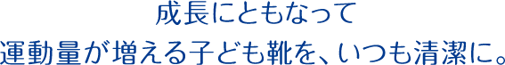 成長にともなって運動量が増える子ども靴を、いつも清潔に。