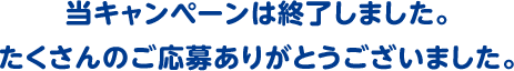 当キャンペーンは終了しました。たくさんのご応募ありがとうございました。」