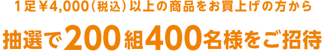 1足¥4,000（税込）以上の商品をお買上げの方から抽選で200組400名様をご招待