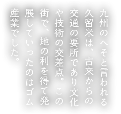 九州のへそと言われる久留米は、古来からの交通の要所であり文化や技術の交差点。この街で、地の利を得て発展していったのはゴム産業でした。