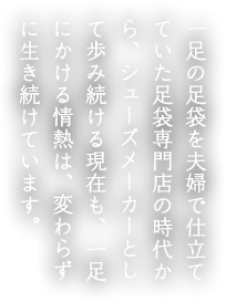 一足の足袋を夫婦で仕立てていた足袋専門店の時代から、シューズメーカーとして歩み続ける現在も、一足にかける情熱は、変わらずに生き続けています。