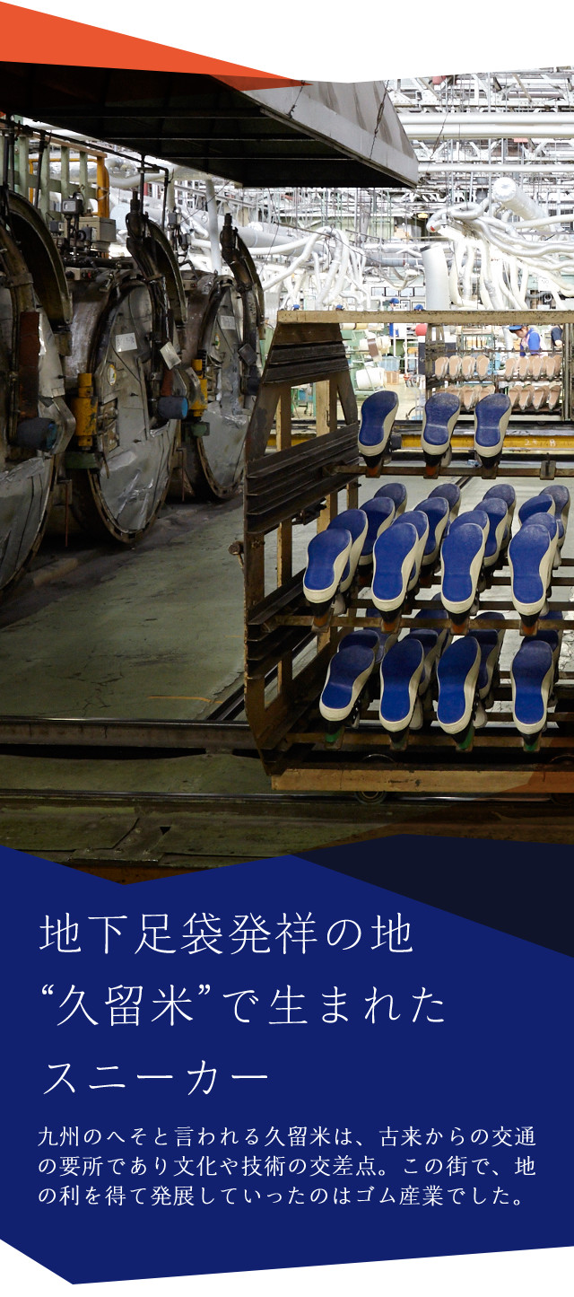 地下足袋発祥の地久留米で生まれたスニーカー 九州のへそと言われる久留米は、古来からの交通の要所であり文化や技術の交差点。この街で、地の利を得て発展していったのはゴム産業でした。