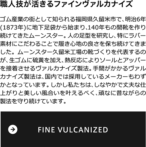 職人技が活きるファインヴァルカナイズ　ゴム産業の街として知られる福岡県久留米市で、明治6年(1873年)に地下足袋から始まり、140年もの間靴を作り続けてきたムーンスター。 人の足型を研究し、特にラバー素材にこだわることで履き心地の良さを保ち続けてきました。ムーンスター久留米工場の靴づくりを代表するのが、生ゴムに硫黄を加え、熱反応によりソールとアッパーを接着させるヴァルカナイズ製法。手間がかかるヴァルカナイズ製法は、国内では採用しているメーカーもわずかとなっています。しかし私たちは、しなやかで丈夫な仕上がりと美しい風合いを叶えるべく、頑なに昔ながらの製法を守り続けています。