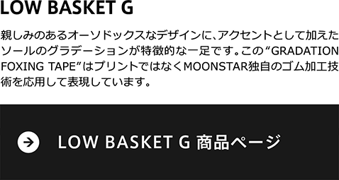 親しみのあるオーソドックスなデザインに、アクセントとして加えたソールのグラデーションが特徴的な一足です。この“GRADATION FOXING  TAPE”はプリントではなくMOONSTAR独自のゴム加工技術を応用して表現しています。