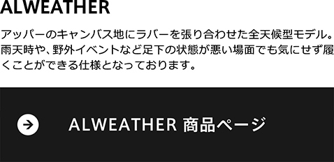 アッパーのキャンバス地にラバーを張り合わせた全天候型モデル。雨天時や、野外イベントなど足下の状態が悪い場面でも気にせず履くことができる仕様となっております。