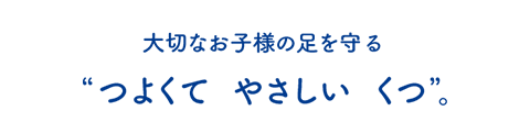 大切なお子様の足を守る“つよくて やさしい くつ”。