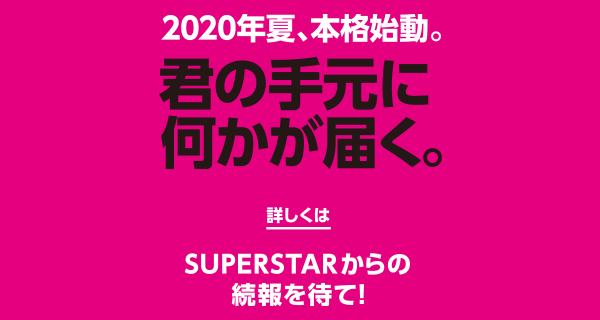 2020年夏、本格始動。君の手元に何かが届く。詳しくはSUPERSTARからの続報を待て!