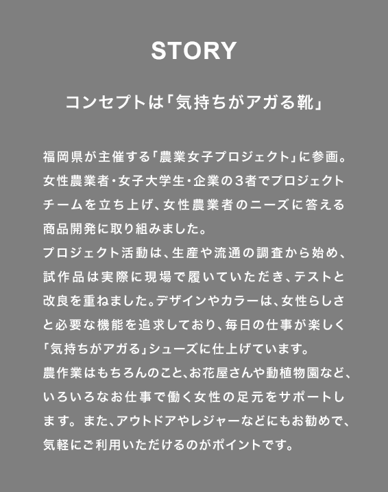 STORY コンセプトは「気持ちがアガる靴」 福岡県が主催する「農業女子プロジェクト」に参画。女性農業者・女子大学生・企業の３者でプロジェクトチームを立ち上げ、女性農業者のニーズに答える商品開発に取り組みました。プロジェクト活動は、生産や流通の調査から始め、試作品は実際に現場で履いていただき、テストと改良を重ねました。デザインやカラーは、女性らしさと必要な機能を追求しており、毎日の仕事が楽しく「気持ちがアガる」シューズに仕上げています。農作業はもちろんのこと、お花屋さんや動植物園など、いろいろなお仕事で働く女性の足元をサポートします。また、アウトドアやレジャーなどにもお勧めで、気軽にご利用いただけるのがポイントです。