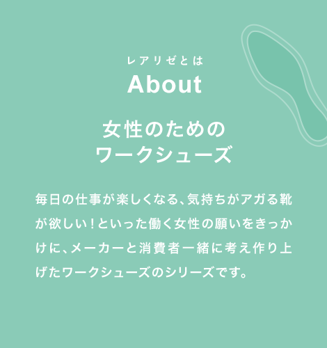 レアリゼとは About 女性のための ワークシューズ 毎日の仕事が楽しくなる、気持ちがアガる靴が欲しい！といった働く女性の願いをきっかけに、メーカーと消費者一緒に考え作り上げたワークシューズのシリーズです。