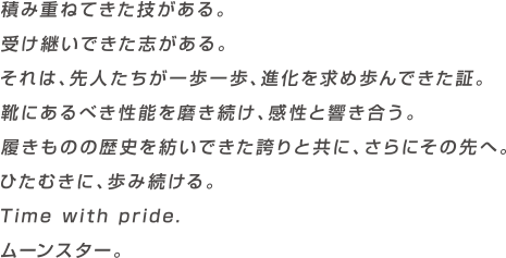 積み重ねてきた技がある。受け継いできた志がある。それは、先人たちが一歩一歩、進化を求め歩んできた証。靴にあるべき性能を磨き続け、感性と響き合う。履きものの歴史を紡いできた誇りと共に、さらにその先へ。ひたむきに、歩み続ける。Time with pride.ムーンスター。