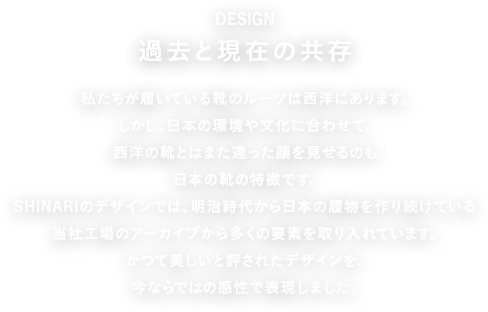 DESIGN 過去と現在の共存 私たちが履いている靴のルーツは西洋にあります。しかし、日本の環境や文化に合わせて、西洋の靴とはまた違った顔を見せるのも日本の靴の特徴です。SHINARIのデザインでは、明治時代から日本の履物を作り続けている当社工場のアーカイブから多くの要素を取り入れています。かつて美しいと評されたデザインを、今ならではの感性で表現しました。