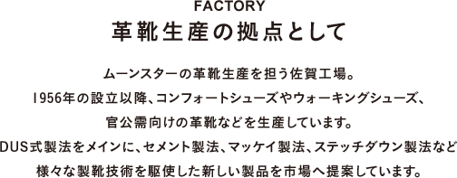 FACTORY 革靴生産の拠点として ムーンスターの革靴生産を担う佐賀工場。1956年の設立以降、コンフォートシューズやウォーキングシューズ、官公需向けの革靴などを生産しています。DUS式製法をメインに、セメント製法、マッケイ製法、ステッチダウン製法など様々な製靴技術を駆使した新しい製品を市場へ提案しています。