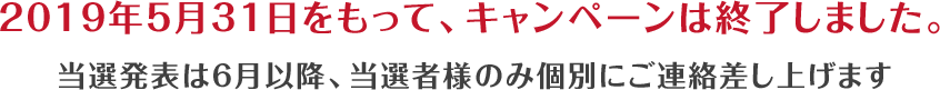 2019年5月31日をもって、キャンペーンは終了しました。当選発表は6月以降、当選者様のみ個別にご連絡差し上げます。