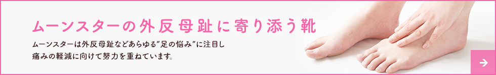 ムーンスターの外反母趾に寄り添う靴 ムーンスターは外反母趾などあらゆる“足の悩み”に注目し痛みの軽減に向けて努力を重ねています。