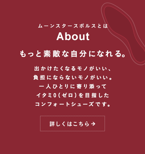 ムーンスタースポルスとは About もっと素敵な自分になれる。出かけたくなるモノがいい、負担にならないモノがいい。一人ひとりに寄り添ってイタミ0（ゼロ）を目指したコンフォートシューズです。詳しくはこちら