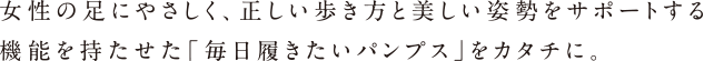 女性の足にやさしく、正しい歩き方と美しい姿勢をサポートする機能を持たせた「毎日履きたいパンプス」をカタチに。