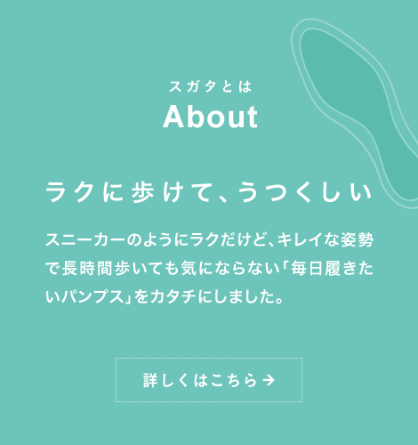 スガタとは About ラクに歩けて、うつくしい スニーカーのようにラクだけど、キレイな姿勢で長時間歩いても気にならない「毎日履きたいパンプス」をカタチにしました。詳しくはこちら