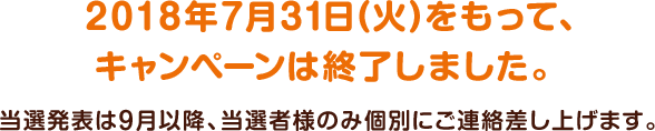 2018年7月31日(火)をもって、キャンペーンは終了しました。当選発表は9月以降、当選者様のみ個別にご連絡差し上げます。