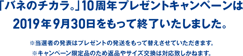 「バネのチカラ。」10周年プレゼントキャンペーンは2019年9月30日をもって終了いたしました。※当選者の発表はプレゼントの発送をもって替えさせていただきます。※キャンペーン限定品のため返品やサイズ交換は対応致しかねます。