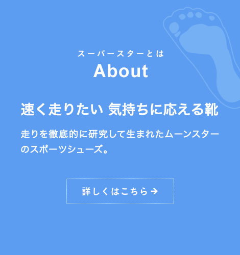 スーパースターとは About 速く走りたい 気持ちに応える靴 走りを徹底的に研究して生まれたムーンスターのスポーツシューズ。詳しくはこちら