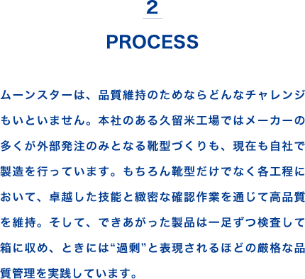 2 PROCESS ムーンスターは、品質維持のためならどんなチャレンジもいといません。本社のある久留米工場ではメーカーの多くが外部発注のみとなる靴型づくりも、現在も自社で製造を行っています。もちろん靴型だけでなく各工程において、卓越した技能と緻密な確認作業を通じて高品質を維持。そして、できあがった製品は一足ずつ検査して箱に収め、ときには“過剰”と表現されるほどの厳格な品質管理を実践しています。