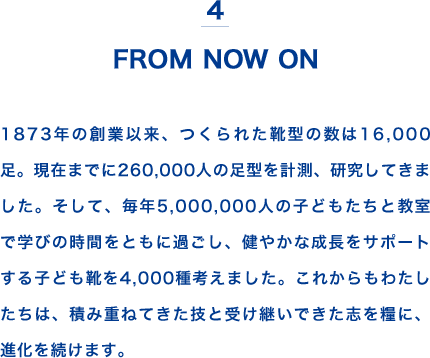 4 FROM NOW ON 1873年の創業以来、つくられた靴型の数は16,000足。現在までに260,000人の足型を計測、研究してきました。そして、毎年5,000,000人の子どもたちと教室で学びの時間をともに過ごし、健やかな成長をサポートする子ども靴を4,000種考えました。これからもわたしたちは、積み重ねてきた技と受け継いできた志を糧に、進化を続けます。