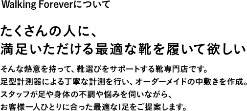 Walking Foreverについて たくさんの人に、満足いただける最適な靴を履いて欲しい そんな熱意を持って、靴選びをサポートする靴専門店です。足型計測器による丁寧な計測を行い、オーダーメイドの中敷きを作成。スタッフが足や身体の不調や悩みを伺いながら、お客様一人ひとりに合った最適な1足をご提案します。