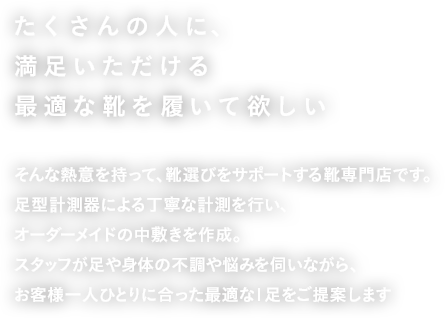 たくさんの人に、満足いただける最適な靴を履いて欲しいそんな熱意を持って、靴選びをサポートする靴専門店です。足型計測器による丁寧な計測を行い、オーダーメイドの中敷きを作成。スタッフが足や身体の不調や悩みを伺いながら、お客様一人ひとりに合った最適な1足をご提案します