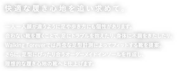 快適な履き心地を追い求めて。一人一人顔が違うように足や歩き方にも個性があります。合わない靴を履くことで、足にトラブルを抱えたり、身体に不調をきたしたり。Walking Foreverでは丹念な足型計測によってフィットする靴を提案。さらに、足型にぴったり合うオーダーメイドインソールを作成し、理想的な履き心地の靴へと仕上げます。