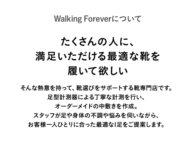 Walking Foreverについて たくさんの人に、満足いただける最適な靴を履いて欲しい そんな熱意を持って、靴選びをサポートする靴専門店です。足型計測器による丁寧な計測を行い、オーダーメイドの中敷きを作成。スタッフが足や身体の不調や悩みを伺いながら、お客様一人ひとりに合った最適な1足をご提案します。