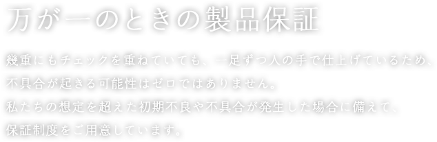 万が一のときの製品保証 幾重にもチェックを重ねていても、一足ずつ人の手で仕上げているため、不具合が起きる可能性はゼロではありません。私たちの想定を超えた初期不良や不具合が発生した場合に備えて、保証制度をご用意しています。