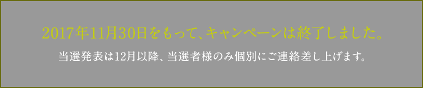 2017年11月30日をもって、キャンペーンは終了しました。当選発表は12月以降、当選者様のみ個別にご連絡差し上げます。