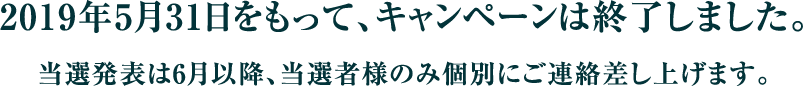 2019年5月31日をもって、キャンペーンは終了しました。当選発表は6月以降、当選者様のみ個別にご連絡差し上げます。