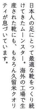 日本人の足にとって最適な靴をつくり続けてきたムーンスター。海外の工場で生産された靴にも、もちろん久留米クオリティが息づいています。