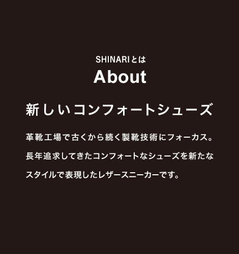 SHINARIとは About 新しいコンフォートシューズ 革靴工場で古くから続く製靴技術にフォーカス。長年追求してきたコンフォートなシューズを新たなスタイルで表現したレザースニーカーです。